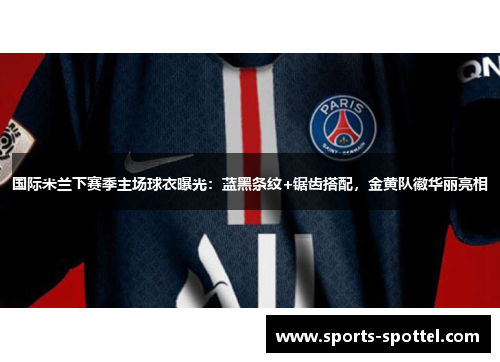 国际米兰下赛季主场球衣曝光：蓝黑条纹+锯齿搭配，金黄队徽华丽亮相